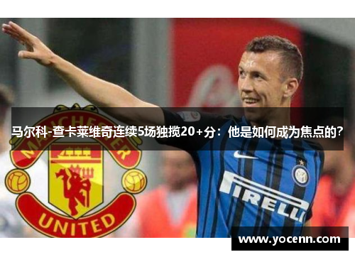 马尔科-查卡莱维奇连续5场独揽20+分：他是如何成为焦点的？